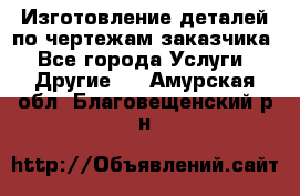 Изготовление деталей по чертежам заказчика - Все города Услуги » Другие   . Амурская обл.,Благовещенский р-н